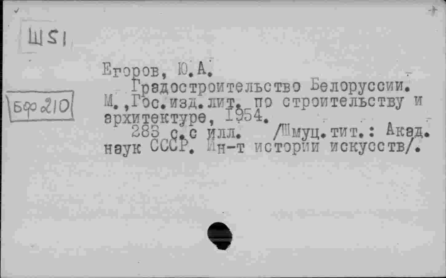 ﻿+
bjsi
Дб<р <гю
Егоров, Ю.А.
Градостроительство Белоруссии.
М.,Гос. изд. лит. по строительству и архитектуре, ІУ54.
283 с. с делл. /Емуц. тит. : Акад, наук СССР. Гд-т истории искусств/.